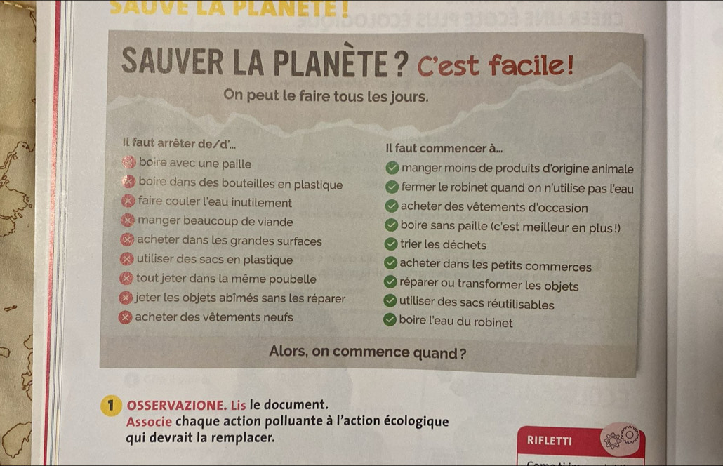 sauve la planete !
SAUVER LA PLANÈTE？ C'est facile!
On peut le faire tous les jours.
il faut arrêter de/d'... Il faut commencer à...
boire avec une paille manger moins de produits d'origine animale
boire dans des bouteilles en plastique fermer le robinet quand on n'utilise pas l'eau
% faire couler l'eau inutilement acheter des vêtements d'occasion
X manger beaucoup de viande boire sans paille (c'est meilleur en plus!)
X acheter dans les grandes surfaces trier les déchets
utiliser des sacs en plastique acheter dans les petits commerces
Xe tout jeter dans la même poubelle réparer ou transformer les objets
L jeter les objets abîmés sans les réparer utiliser des sacs réutilisables
X acheter des vêtements neufs boire l'eau du robinet
Alors, on commence quand?
1 OSSERVAZIONE. Lis le document.
Associe chaque action polluante à l’action écologique
qui devrait la remplacer. RIFLETTI