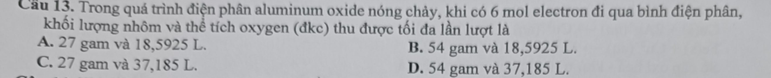 Trong quá trình điện phân aluminum oxide nóng chảy, khi có 6 mol electron đi qua bình điện phân,
khối lượng nhôm và thể tích oxygen (đkc) thu được tối đa lần lượt là
A. 27 gam và 18,5925 L.
B. 54 gam và 18,5925 L.
C. 27 gam và 37,185 L.
D. 54 gam và 37,185 L.