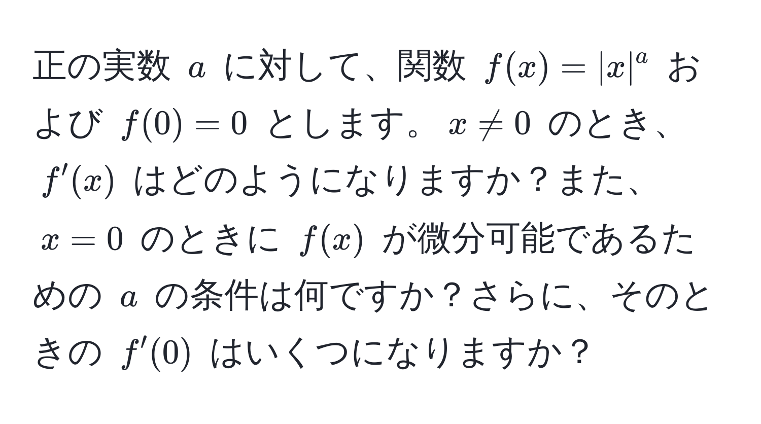 正の実数 $a$ に対して、関数 $f(x)=|x|^a$ および $f(0)=0$ とします。$x != 0$ のとき、$f'(x)$ はどのようになりますか？また、$x=0$ のときに $f(x)$ が微分可能であるための $a$ の条件は何ですか？さらに、そのときの $f'(0)$ はいくつになりますか？