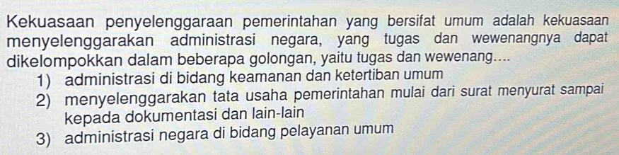 Kekuasaan penyelenggaraan pemerintahan yang bersifat umum adalah kekuasaan
menyelenggarakan administrasi negara, yang tugas dan wewenangnya dapat
dikelompokkan dalam beberapa golongan, yaitu tugas dan wewenang....
1) administrasi di bidang keamanan dan ketertiban umum
2) menyelenggarakan tata usaha pemerintahan mulai dari surat menyurat sampai
kepada dokumentasi dan lain-lain
3) administrasi negara di bidang pelayanan umum