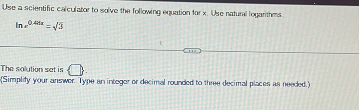 Use a scientific calculator to solve the following equation for x. Use natural logarithms.
ln e^(0.48x)=sqrt(3)
The solution set is  □ . 
(Simplify your answer. Type an integer or decimal rounded to three decimal places as needed.)