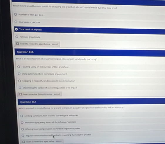 Which metric would be most useful for analyzing the growth of a brand's social media audience over time?
Number of likes per post
Impressions per post
Total reach of all posts
Follower growth rate
I want to review this again before I submit.
Question #66
What is a key component of responsible digital citizenship in social media marketing?
Focusing solely on the number of likes and shares
Using automated bots to increase engagement
Engaging in respectful and constructive communication
Maximizing the spread of content regardless of its impact
I want to review this again before I submit
Question #67
Which approach is most effective for a brand to maintain a positive and productive relationship with an influencer?
Limiting communication to avoid bothering the influencer
Micromanaging every aspect of the influencer's content
Offering lower compensation to increase negosiation power
legular communication and feedback, respecting their creative process
I want to revinw this agan before I subm