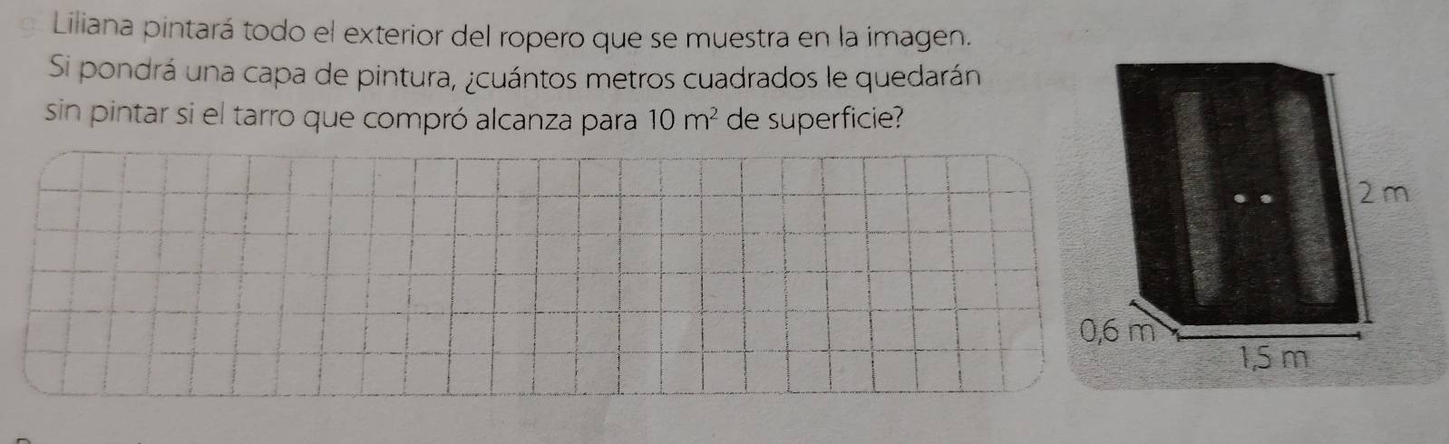 Liliana pintará todo el exterior del ropero que se muestra en la imagen. 
Si pondrá una capa de pintura, ¿cuántos metros cuadrados le quedarán 
sin pintar si el tarro que compró alcanza para 10m^2 de superficie?