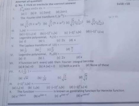 Artempt all question:
Q. No. 1 Tick or encircle the correct answer
C ∈t _-t-8 sin 1sin 2xdx= _ 1* 10=10
Cap t (b) 0 (c)2sin2 (d) 2un3
The Fourer sine transform f_2(e^(2x)) _
omega >0,
(a) sqrt(frac 1)e(9+w^b) (b) sqrt(frac n)2(9+w^2) r sqrt(frac m)2( 9/9+m^2 ) (d) sqrt(frac 2)n( m/9+m^2 )
m ,(x)= _
 x|(-1)ln (-a) ^circ  (h)(-1)^n _o(s) (c) (-1)^circ L(x) (d (-1)^-  .(-x)
Legendre polynomial
(a) 0 D z P_n(1)=_  12x(d)x
1 
K The Laplace transform of L(t)=_  _
(4)  1/x^2  (u)  1/x  (c)  w/x^3  (a) n/r 
V Legendre polynomial P_24(0)=_  _
(a)0 [ti3 1 c 2x (d)=
VI if function in't even/odd. then Fourier, integral become
2 B(w)=0 [b] A(w)=0 (c] both a and b (d) None of these
_ F_1  1/sqrt()  =
2] sqrt(π ) (D)  1/sqrt(x)  (c) sqrt(frac a)m (d sqrt(frac m)n
o (-1)^circ L(x)=- _
a 1,(-a) (b) L(x) (C) (-1)^circ .(x) d (-1)^n⊥ .(-a)
x. The function _is known as generating function for Hermite function.
a e^(-2x+t) (b) e^(2xy-t) c e^(2x-x^2) (d) e^(2x+x^2)