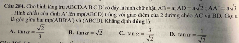 Cho hình lăng trụ ABCD. A 'B'C'D' có đáy là hình chữ nhật, AB=a; AD=asqrt(2); AA'=asqrt(3). Hình chiếu của đỉnh A' lên mp(ABCD) trùng với giao điểm của 2 đường chéo AC và BD. Gọi α
là góc giữa hai mp(ABB'A') và (ABCD). Khẳng định đúng là:
A. tan alpha = sqrt(2)/3  B. tan alpha =sqrt(2) C. tan alpha = 3/sqrt(2)  D. tan alpha = 1/sqrt(2) 