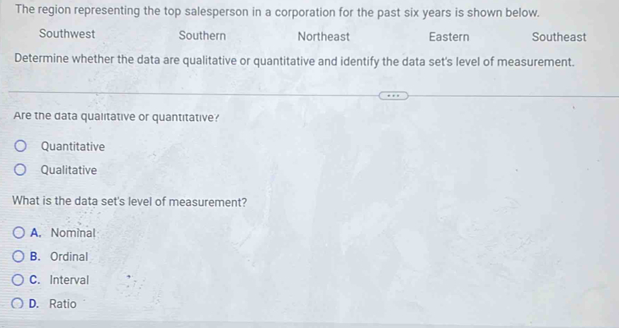 The region representing the top salesperson in a corporation for the past six years is shown below.
Southwest Southern Northeast Eastern Southeast
Determine whether the data are qualitative or quantitative and identify the data set's level of measurement.
Are the data qualitative or quantitative?
Quantitative
Qualitative
What is the data set's level of measurement?
A. Nominal
B. Ordinal
C. Interval
D. Ratio