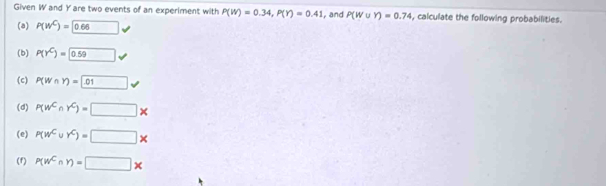 Given W and Y are two events of an experiment with P(W)=0.34, P(Y)=0.41 , and P(W∪ Y)=0.74 , calculate the following probabilities. 
(a) P(w^C)=□ 0.66
(b) P(Y^C)= 0.59
(c) P(W∩ Y)= .01 v 
(d) P(w^CnY^C)=□ *
(e) P(w^C∪ Y^C)=□ *
(f) P(w^C∩ Y)=□ *