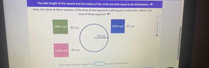 The side length of the square and the radius of the circle are both equal to 40 centimeters. “ 
Now, let's look at three squares. If the area of one square is 1,600 square centimeters. What's the 
area of three squares? 
f(1°0) 40 cm
1600cm^3 40 cm
40 cm
1600 cm 40 cm
The area of three squares is □ □ □ square centimeters.