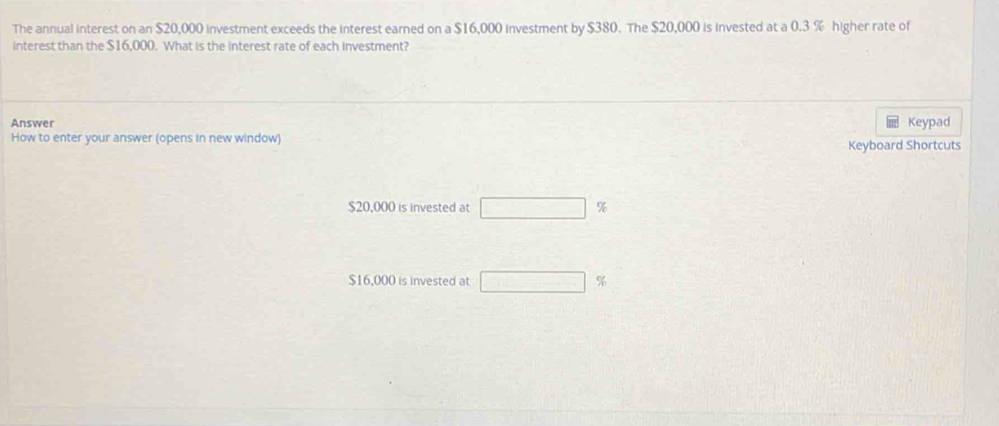 The annual interest on an $20,000 investment exceeds the interest earned on a $16,000 investment by $380. The $20,000 is invested at a 0.3 % higher rate of 
interest than the $16,000. What is the interest rate of each investment? 
Answer Keypad 
How to enter your answer (opens in new window) Keyboard Shortcuts
$20,000 is invested at □ %
$16,000 is invested at □ %