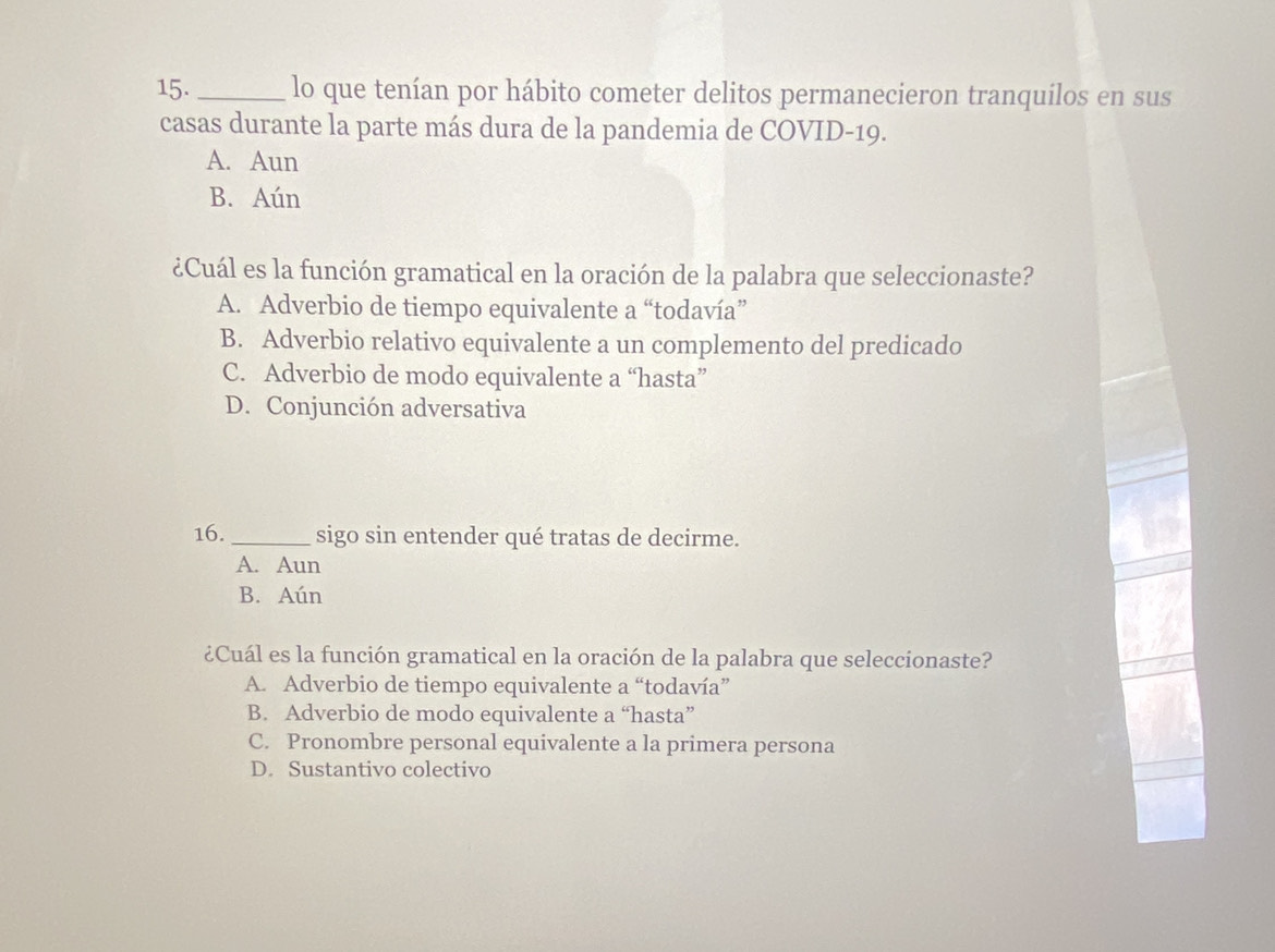 lo que tenían por hábito cometer delitos permanecieron tranquilos en sus
casas durante la parte más dura de la pandemia de COVID-19.
A. Aun
B. Aún
¿Cuál es la función gramatical en la oración de la palabra que seleccionaste?
A. Adverbio de tiempo equivalente a “todavía”
B. Adverbio relativo equivalente a un complemento del predicado
C. Adverbio de modo equivalente a “hasta”
D. Conjunción adversativa
16. _sigo sin entender qué tratas de decirme.
A. Aun
B. Aún
¿Cuál es la función gramatical en la oración de la palabra que seleccionaste?
A. Adverbio de tiempo equivalente a “todavía”
B. Adverbio de modo equivalente a “hasta”
C. Pronombre personal equivalente a la primera persona
D. Sustantivo colectivo