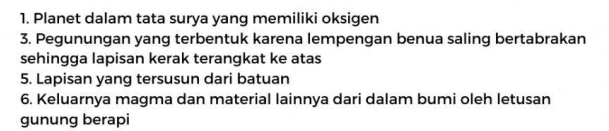 Planet dalam tata surya yang memiliki oksigen 
3. Pegunungan yang terbentuk karena lempengan benua saling bertabrakan 
sehingga lapisan kerak terangkat ke atas 
5. Lapisan yang tersusun dari batuan 
6. Keluarnya magma dan material lainnya dari dalam bumi oleh letusan 
gunung berapi