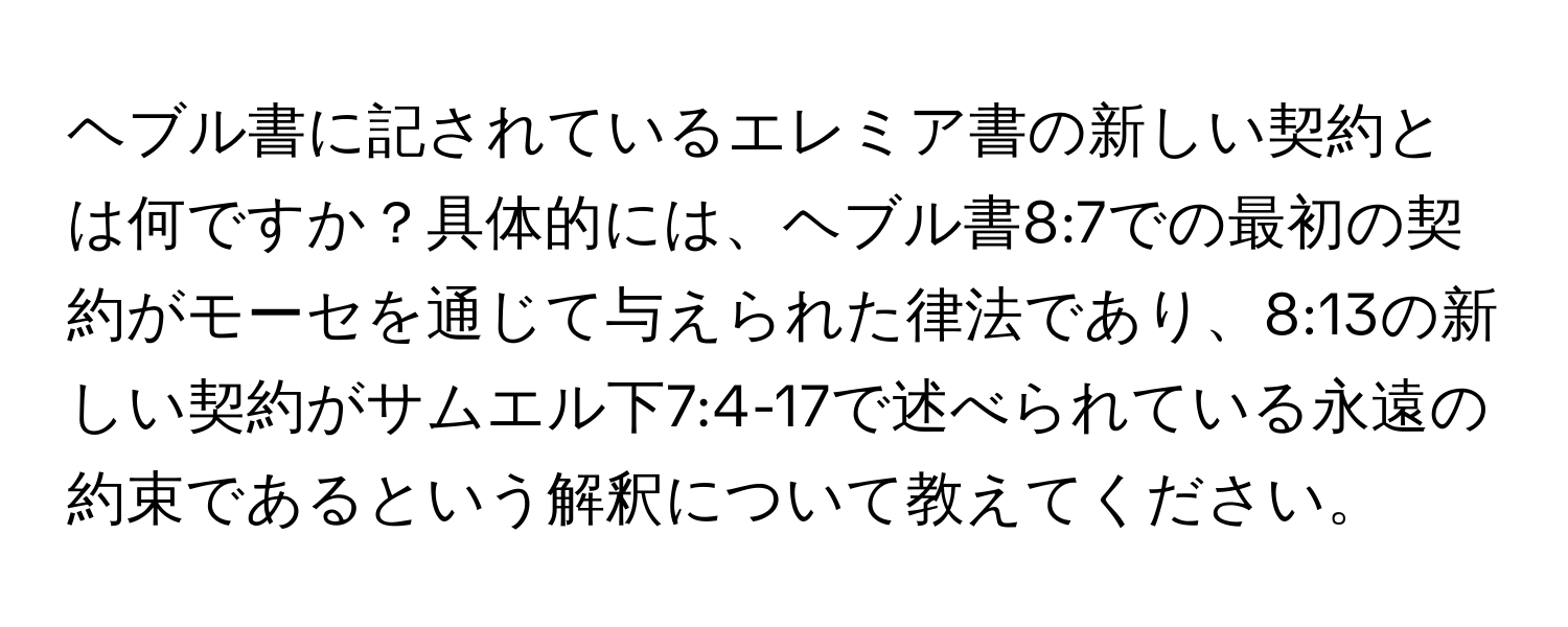 ヘブル書に記されているエレミア書の新しい契約とは何ですか？具体的には、ヘブル書8:7での最初の契約がモーセを通じて与えられた律法であり、8:13の新しい契約がサムエル下7:4-17で述べられている永遠の約束であるという解釈について教えてください。