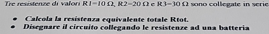 Tre resistenze di valori RI=10Omega , R2=20Omega e R3=30Omega sono collegate in serie 
Calcola la resistenza equivalente totale Rtot. 
Disegnare il circuito collegando le resistenze ad una batteria