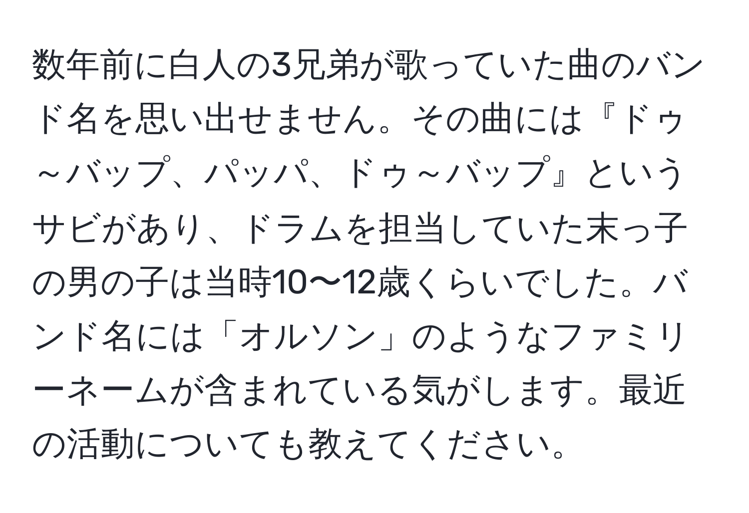 数年前に白人の3兄弟が歌っていた曲のバンド名を思い出せません。その曲には『ドゥ～バップ、パッパ、ドゥ～バップ』というサビがあり、ドラムを担当していた末っ子の男の子は当時10〜12歳くらいでした。バンド名には「オルソン」のようなファミリーネームが含まれている気がします。最近の活動についても教えてください。