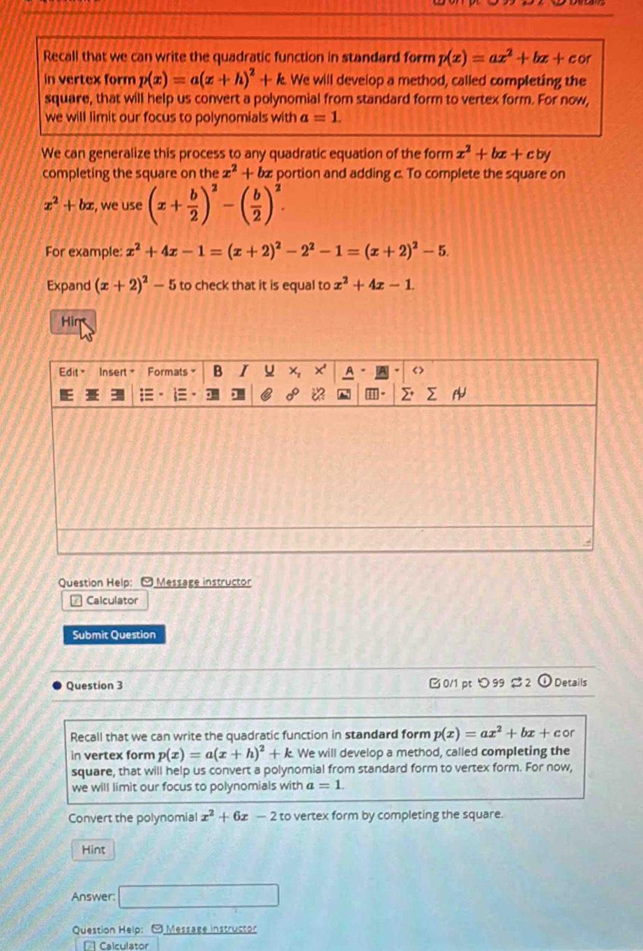 Recall that we can write the quadratic function in standard form p(x)=ax^2+bx+cor
in vertex form p(x)=a(x+h)^2+k We will develop a method, called completing the 
square, that will help us convert a polynomial from standard form to vertex form. For now, 
we will limit our focus to polynomials with a=1. 
We can generalize this process to any quadratic equation of the form x^2+bx+cby
completing the square on the x^2+bx portion and adding c. To complete the square on
x^2+bx , we use (x+ b/2 )^2-( b/2 )^2. 
For example: x^2+4x-1=(x+2)^2-2^2-1=(x+2)^2-5. 
Expand (x+2)^2-5 to check that it is equal to x^2+4x-1. 
Hin 
Question Help: [ Message instructor 
1 Calculator 
Submit Question 
Question 3 B 0/1 pt 99 2 ① Details 
Recall that we can write the quadratic function in standard form p(x)=ax^2+bx+cc or 
in vertex form p(x)=a(x+h)^2+k We will develop a method, called completing the 
square, that will help us convert a polynomial from standard form to vertex form. For now, 
we will limit our focus to polynomials with a=1. 
Convert the polynomial x^2+6x-2 to vertex form by completing the square. 
Hint 
Answer: □ 
Question Help: - Message instructor 
[ Calculator