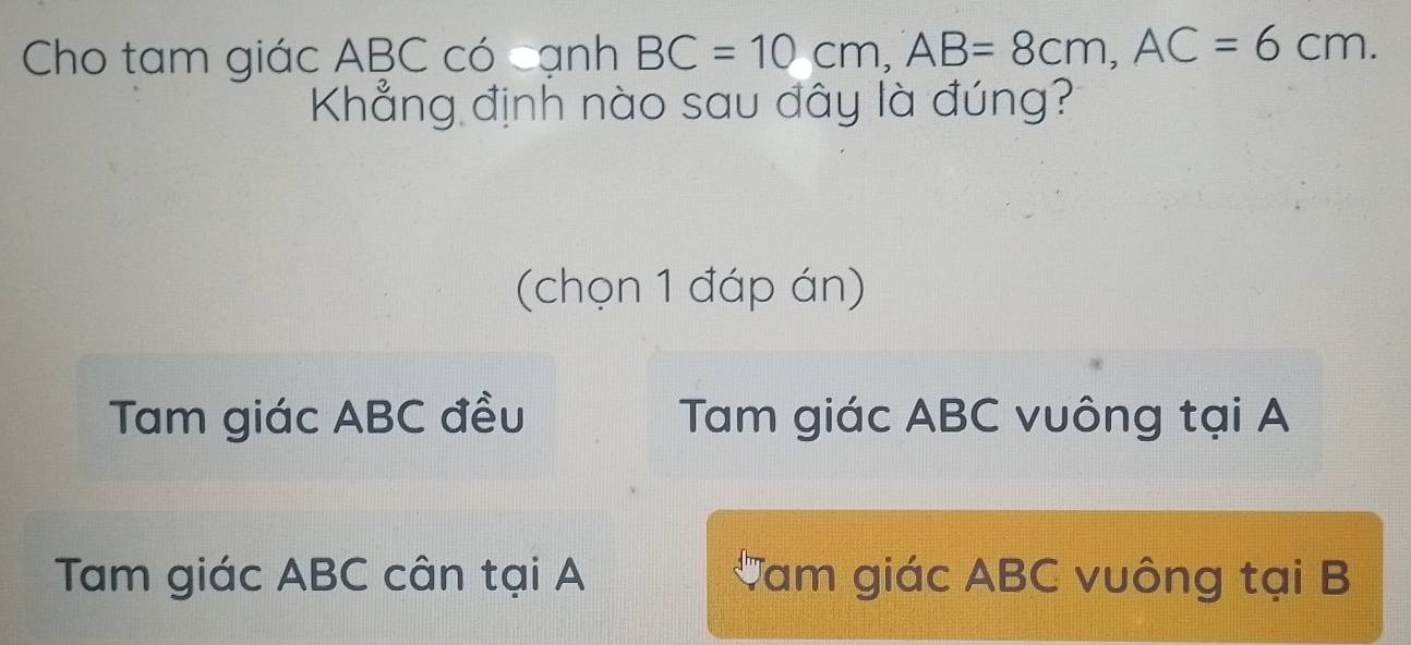 Cho tam giác ABC có cạnh BC=10cm, AB=8cm, AC=6cm. 
Khẳng định nào sau đây là đúng?
(chọn 1 đáp án)
Tam giác ABC đều Tam giác ABC vuông tại A
Tam giác ABC cân tại A Tam giác ABC vuông tại B