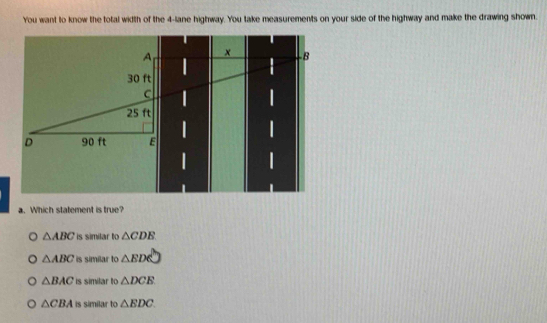 You want to know the total width of the 4-lane highway. You take measurements on your side of the highway and make the drawing shown.
a. Which statement is true?
△ ABC is similar to △ CDB
△ ABC is simílar to △ EDC
△ BAC is similar to △ DCE
△ CBA is similar to △ EDC