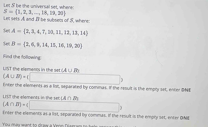 Let S be the universal set, where:
S= 1,2,3,...,18,19,20
Let sets A and B be subsets of S, where: 
Set A= 2,3,4,7,10,11,12,13,14
Set B= 2,6,9,14,15,16,19,20
Find the following: 
LIST the elements in the set (A∪ B) :
(A∪ B)=
 
Enter the elements as a list, separated by commas. If the result is the empty set, enter DNE 
LIST the elements in the set (A∩ B) :
(A∩ B)=
 
Enter the elements as a list, separated by commas. If the result is the empty set, enter DNE 
You may want to draw a Venn Diagram to helr