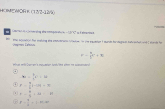 HOMEWORK (12/2-12/6)
POSSIL
Darren is converting the temperature -10°C to Fahrenheit.
(*) The equation for making the conversion is below. In the equation F stands for degrees Fahrenhelt and C stands for
degrees Celsius.
F= 9/5 C+32
What will Darren's equation look like after he substitutes?
a
-10= 9/5 C+32
F= 9/5 (-10)+32
a F= 9/5 +32+-10
o F= 9/5 +(-10)32