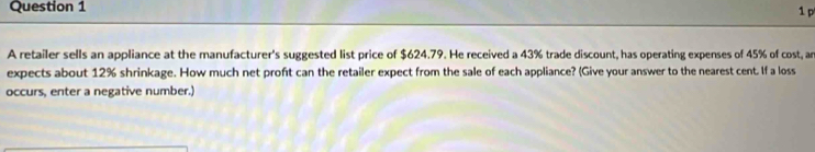 A retailer sells an appliance at the manufacturer's suggested list price of $624.79. He received a 43% trade discount, has operating expenses of 45% of cost, ar 
expects about 12% shrinkage. How much net proft can the retailer expect from the sale of each appliance? (Give your answer to the nearest cent. If a loss 
occurs, enter a negative number.)