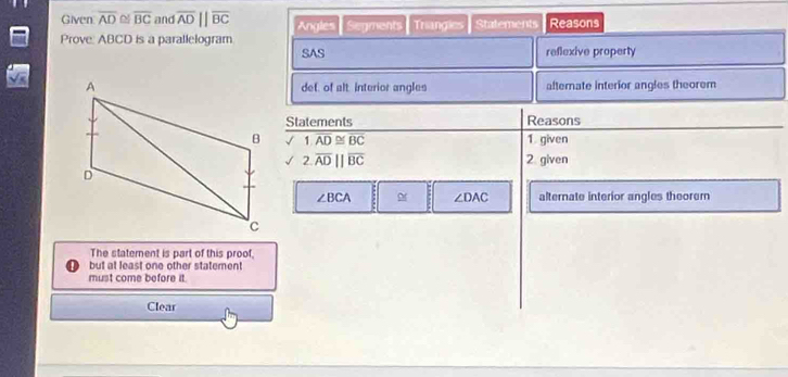 Given overline AD≌ overline BC and overline AD||overline BC Angles 
Prove: ABCD is a parallelogram Segments Triangies Statements Reasons 
SAS reflexive property 
def, of alt interior angles alterate interior angles theorem 
Statements Reasons 
√ 1.overline AD≌ overline BC 1 given 
√ 2.overline ADparallel overline BC 2 given
∠ BCA ∠ DAC alternate interior angles theorer 
The statement is part of this proof, 
but at least one other statement 
must come before it. 
Clear
