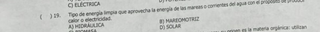 c) eléctrica
( ) 19. Tipo de energía limpia que aprovecha la energía de las mareas o corrientes del agua con el proposito de produc
calor o electricidad.
A) HIDRÁULICA B) MAREOMOTRIZ
D) SOLAR
origen es la materia orgánica: utilizan