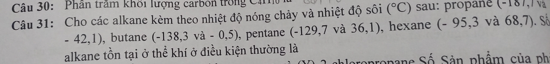 Phân trấm khổi lượng carbon trong Că 
Câu 31: Cho các alkane kèm theo nhiệt độ nóng chảy và nhiệt độ sôi (^circ C) sau: propane (-187,/ v
-42,1) ,butane (-138,3va-0,5) , pentane (-129,7 và 36,1) ), hexane (- 95,3 và 68,7). Số 
alkane tồn tại ở thể khí ở điều kiện thường là 
pane Số Sản phẩm của ph