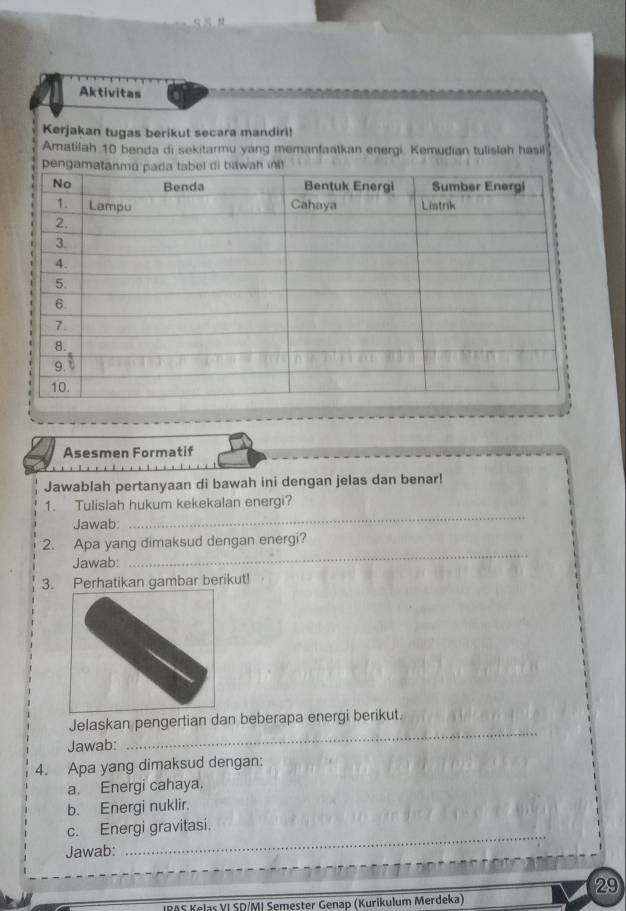 Aktivitas 
Kerjakan tugas berikut secara mandiri! 
Amatilah 10 benda di sekitarmu yang memanfaatkan energi. Kemudian tulislah hasil 
Asesmen Formatif 
Jawablah pertanyaan di bawah ini dengan jelas dan benar! 
_ 
1. Tulislah hukum kekekalan energi? 
Jawab: 
_ 
2. Apa yang dimaksud dengan energi? 
Jawab: 
3. Perhatikan gambar berikut! 
_ 
Jelaskan pengertian dan beberapa energi berikut. 
Jawab: 
4. Apa yang dimaksud dengan: 
a. Energi cahaya. 
b. Energi nuklir. 
_ 
c. Energi gravitasi. 
Jawab: 
29 
Kølaš VI SD/MI Semester Genap (Kurikulum Merdeka)