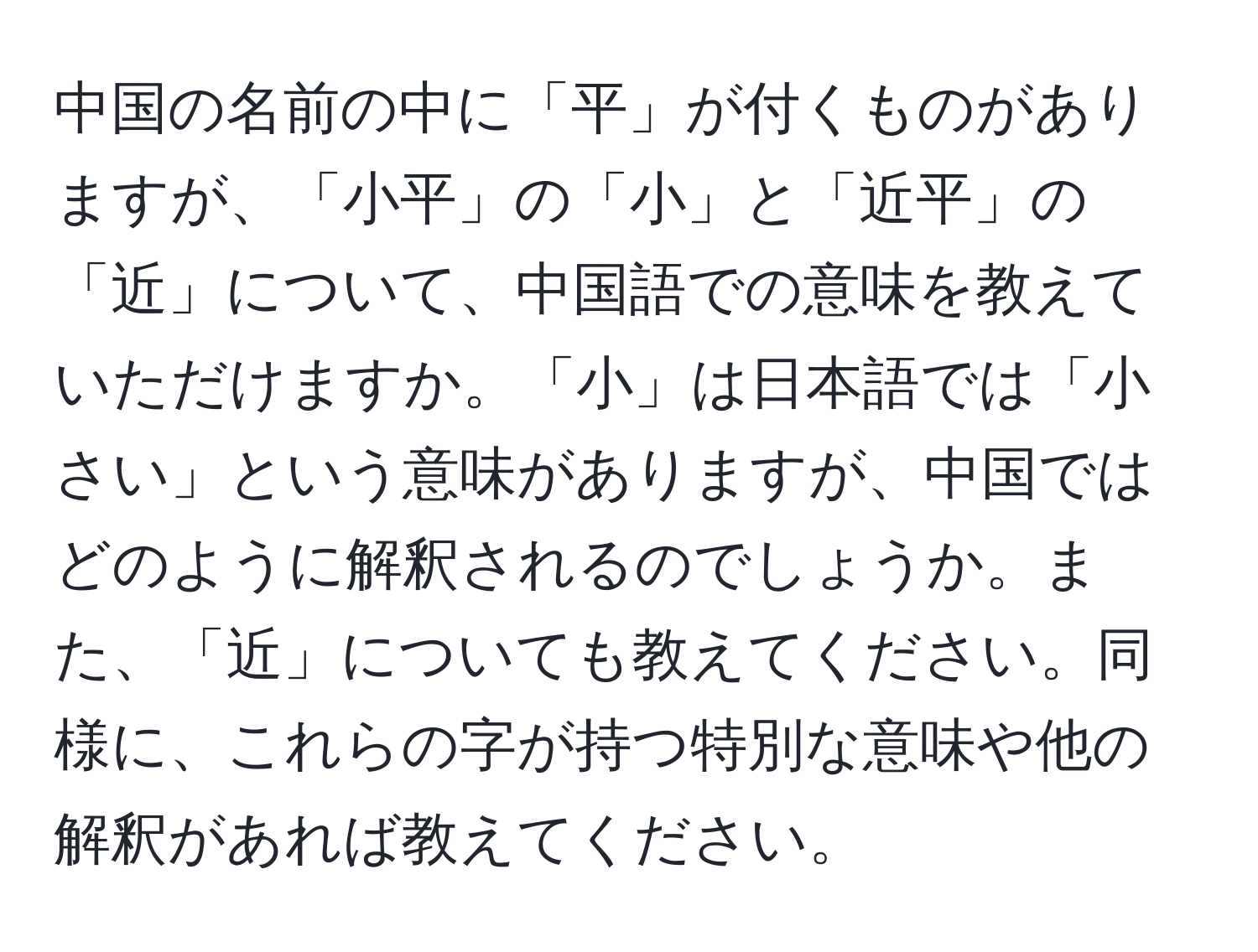 中国の名前の中に「平」が付くものがありますが、「小平」の「小」と「近平」の「近」について、中国語での意味を教えていただけますか。「小」は日本語では「小さい」という意味がありますが、中国ではどのように解釈されるのでしょうか。また、「近」についても教えてください。同様に、これらの字が持つ特別な意味や他の解釈があれば教えてください。