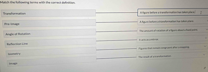 Match the following terms with the correct defnition.
Transformation A figure before a transformation has taken place. I
Pre-Image A figure before a transformation has taken place.
Angle of Rotation The amount of rotation of a figure about a fixed point.
Reflection Line It acts as a mirror.
Isometry Figures that remain congruent after a mapping.
Image The result of a transformation.