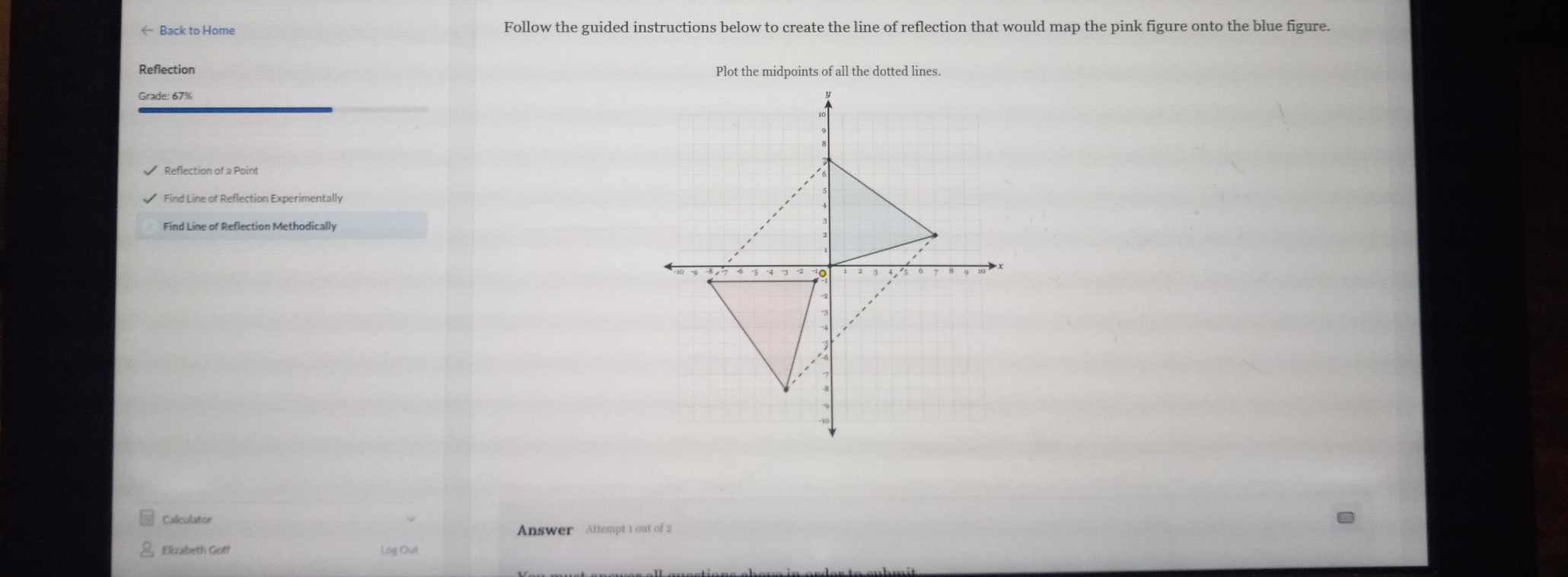 ← Back to Home Follow the guided instructions below to create the line of reflection that would map the pink figure onto the blue figure. 
Plot the midpoints of all the dotted lines. 
Grade: 67% 
Reflection of a Point 
Find Line of Reflection Experimentally 
Find Line of Reflection Methodically 
Calculator 
Answer Attempt 1 out of 2 
Elizabeth Goff Log Out