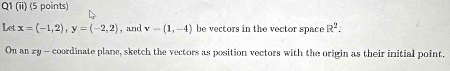 (ii) (5 points) 
Let x=(-1,2), y=(-2,2) , and v=(1,-4) be vectors in the vector space R^2. 
On an xy - coordinate plane, sketch the vectors as position vectors with the origin as their initial point.