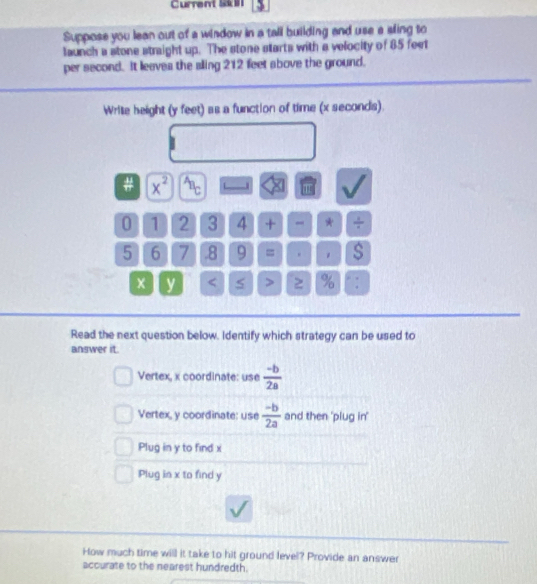 Current SkB 1
Suppose you lean out of a window in a tall building and use a sling to
launch a stone straight up. The stone starts with a velocity of 85 feet
per second. It leaves the aling 212 feet above the ground.
Write height (y feet) as a function of time (x seconds).
# x^(2^A.
0 1 2 3 4 + * frac 1)4
5 6 7 .8 9 = . $
y < > 2 % ” :
Read the next question below. Identify which strategy can be used to
answer it.
Vertex, x coordinate: use  (-b)/2a 
Vertex, y coordinate: use  (-b)/2a  and then 'plug in'
Plug in y to find x
Plug in x to find y
How much time will it take to hit ground level? Provide an answer
accurate to the nearest hundredth.