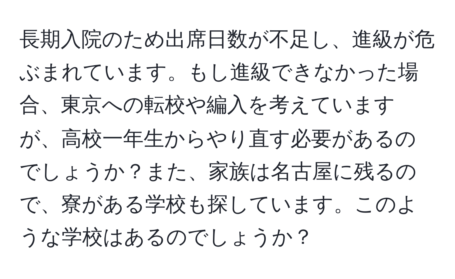 長期入院のため出席日数が不足し、進級が危ぶまれています。もし進級できなかった場合、東京への転校や編入を考えていますが、高校一年生からやり直す必要があるのでしょうか？また、家族は名古屋に残るので、寮がある学校も探しています。このような学校はあるのでしょうか？