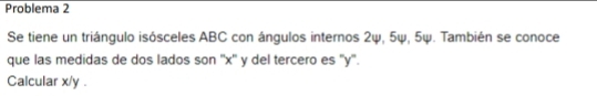 Problema 2 
Se tiene un triángulo isósceles ABC con ángulos internos 2ψ, 5ψ, 5ψ. También se conoce 
que las medidas de dos lados son '' x '' y del tercero es '' y ''. 
Calcular x/y.