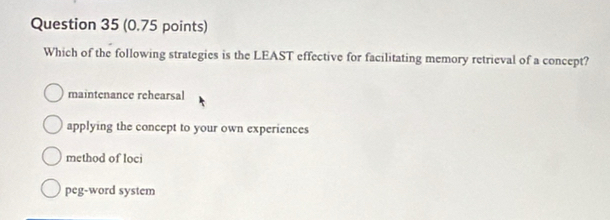 Which of the following strategies is the LEAST effective for facilitating memory retrieval of a concept?
maintenance rehearsal
applying the concept to your own experiences
method of loci
peg-word system