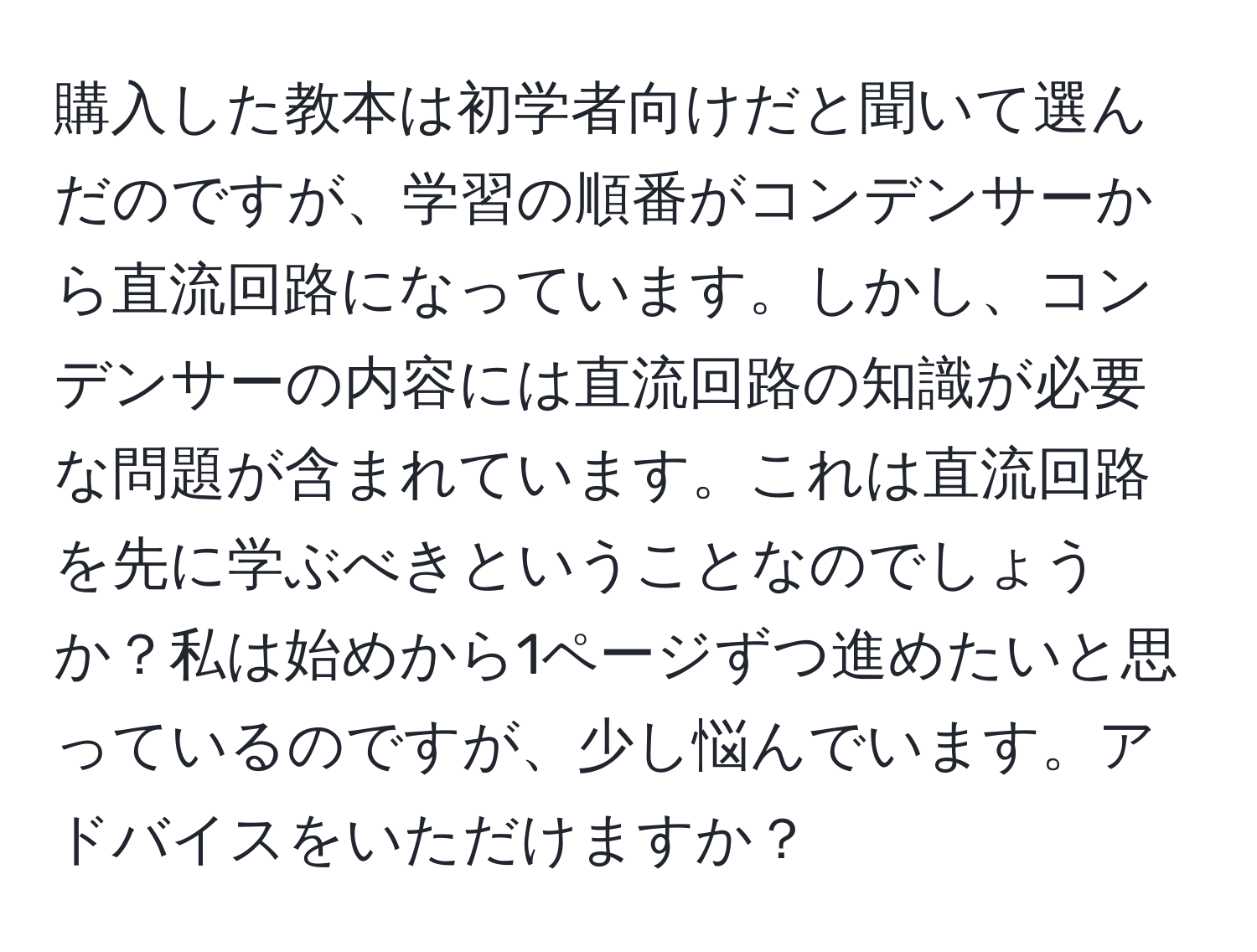 購入した教本は初学者向けだと聞いて選んだのですが、学習の順番がコンデンサーから直流回路になっています。しかし、コンデンサーの内容には直流回路の知識が必要な問題が含まれています。これは直流回路を先に学ぶべきということなのでしょうか？私は始めから1ページずつ進めたいと思っているのですが、少し悩んでいます。アドバイスをいただけますか？