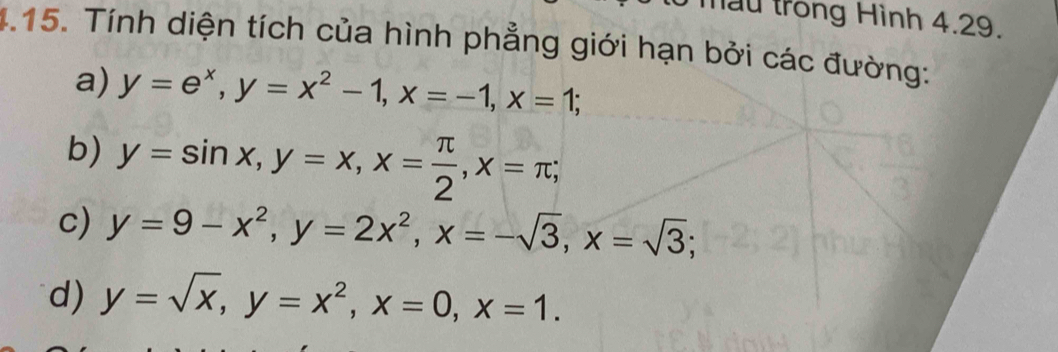 mẫu trong Hình 4.29. 
4.15. Tính diện tích của hình phẳng giới hạn bởi các đường: 
a) y=e^x, y=x^2-1, x=-1, x=1; 
b) y=sin x, y=x, x= π /2 , x=π; 
c) y=9-x^2, y=2x^2, x=-sqrt(3), x=sqrt(3); 
d) y=sqrt(x), y=x^2, x=0, x=1.