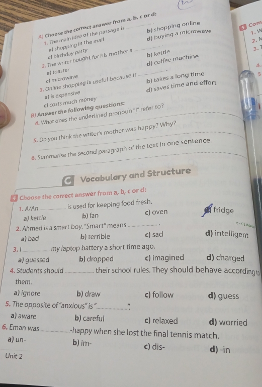 Choose the correct answer from a, b, c or d:
1. The main idea of the passage is b) shopping online
Com
2. N
c) birthday party a) shopping in the mall _d) buying a microwave 1. W
b) kettle
2. The writer bought for his mother a
3.1
d) coffee machine
b) takes a long time 4.
c) microwave a) toaster
3. Online shopping is useful because it _.
5
c) costs much money a) is expensive d) saves time and effort
B) Answer the following questions:
4. What does the underlined pronoun “I” refer to?
5. Do you think the writer's mother was happy? Why?
6. Summarise the second paragraph of the text in one sentence.
C Vocabulary and Structure
Choose the correct answer from a, b, c or d:
1. A/An_ is used for keeping food fresh.
a) kettle b) fan c) oven fridge
2. Ahmed is a smart boy. “Smart” means_
T = T EC_
a) bad b) terrible c) sad d) intelligent
3. 1_ my laptop battery a short time ago.
a) guessed b) dropped c) imagined d) charged
4. Students should _their school rules. They should behave according to
them.
a) ignore b) draw c) follow d) guess
5. The opposite of “anxious” is “_ "
a) aware b) careful c) relaxed d) worried
6. Eman was_ -happy when she lost the final tennis match.
a) un- b) im- c) dis- d) -in
Unit 2