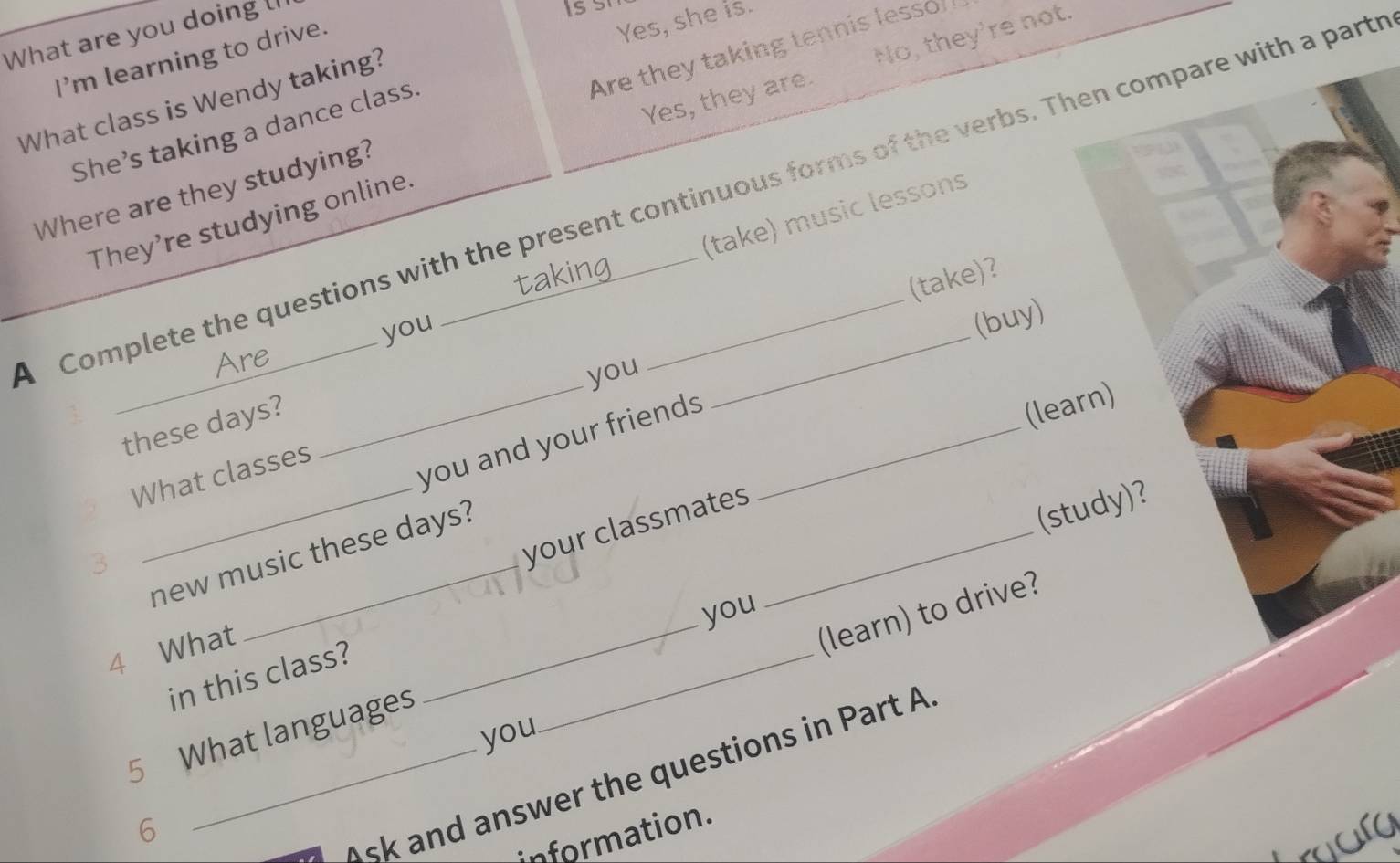 What are you doing 
I'm learning to drive.
Yes, she is.
Yes, they are. No, they're not.
What class is Wendy taking?
Where are they studying? Are they taking tennis lesso
She’s taking a dance class.
Complete the questions with the present continuous forms of the verbs. Then compare with a parts
(take) music lessons
They’re studying online.
(take)?
you
(buy)
_
you
these days?
you and your friends_
(learn)
_
What classes
new music these days?
(study)?
3
your classmates_
you
_
4 What
(learn) to drive?
in this class?
_
5 What languages
you
6
_sk and answer the questions in Part A
information.