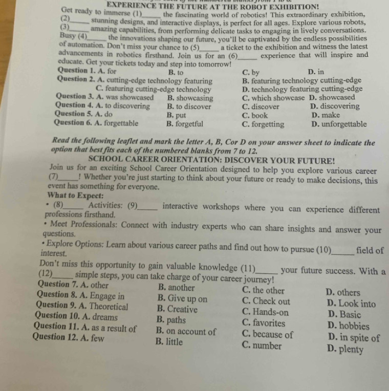 EXPERIENCE THE FUTURE AT THE ROBOT EXHIBITION!
Get ready to immerse (1)_ the fascinating world of robotics! This extraordinary exhibition,
(2)_ stunning designs, and interactive displays, is perfect for all ages. Explore various robots,
(3)_ amazing capabilities, from performing delicate tasks to engaging in lively conversations.
Busy (4)_ the innovations shaping our future, you’ll be captivated by the endless possibilities
of automation. Don’t miss your chance to (5)_ a ticket to the exhibition and witness the latest
advancements in robotics firsthand. Join us for an (6)_ experience that will inspire and
educate. Get your tickets today and step into tomorrow!
Question 1. A. for B. to C. by D. in
Question 2. A. cutting-edge technology featuring B. featuring technology cutting-edge
C. featuring cutting-edge technology D. technology featuring cutting-edge
Question 3. A. was showcased B. showcasing C. which showcase D. showcased
Question 4. A. to discovering B. to discover C. discover D. discovering
Question 5. A. do B. put C. book D. make
Question 6. A. forgettable B. forgetful C. forgetting D. unforgettable
Read the following leaflet and mark the letter A, B, Cor D on your answer sheet to indicate the
option that best fits each of the numbered blanks from 7 to 12.
SCHOOL CAREER ORIENTATION: DISCOVER YOUR FUTURE!
Join us for an exciting School Career Orientation designed to help you explore various career
(7)_ ! Whether you’re just starting to think about your future or ready to make decisions, this
event has something for everyone.
What to Expect:
(8)_ Activities: (9)_ interactive workshops where you can experience different
professions firsthand.
. Meet Professionals: Connect with industry experts who can share insights and answer your
questions.
Explore Options: Learn about various career paths and find out how to pursue (10)
interest. _field of
Don't miss this opportunity to gain valuable knowledge (11) your future success. With a
(12)_ simple steps, you can take charge of your career journey!
Question 7. A. other B. another C. the other D. others
Question 8. A. Engage in B. Give up on C. Check out D. Look into
Question 9. A. Theoretical B. Creative C. Hands-on D. Basic
Question 10. A. dreams B. paths C. favorites D. hobbies
Question 11. A. as a result of B. on account of C. because of D. in spite of
Question 12. A. few B. little C. number D. plenty