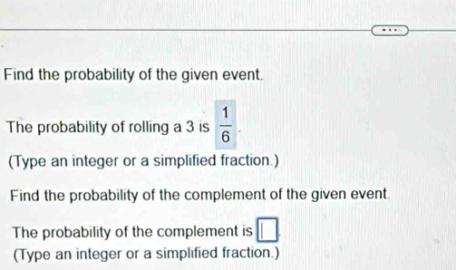 Find the probability of the given event. 
The probability of rolling a 3 is  1/6 
(Type an integer or a simplified fraction.) 
Find the probability of the complement of the given event. 
The probability of the complement is □. 
(Type an integer or a simplified fraction.)