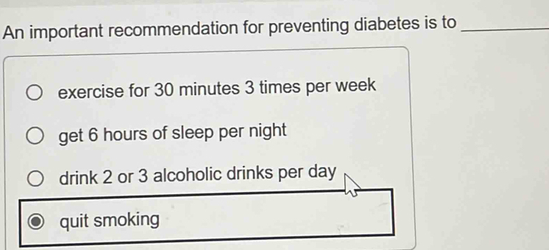 An important recommendation for preventing diabetes is to_
exercise for 30 minutes 3 times per week
get 6 hours of sleep per night
drink 2 or 3 alcoholic drinks per day
quit smoking