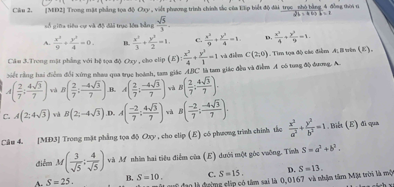 [MĐ2] Trong mặt phẳng tọa độ Oxy , viết phương trình chính tắc của Elip biết độ dài trục _nhỏ bằng 4 đồng thời ti
số giữa tiêu cự và độ dài trục lớn bằng  sqrt(5)/3 .
A.  x^2/9 + y^2/4 =0. B.  x^2/3 + y^2/2 =1. C.  x^2/9 + y^2/4 =1. D.  x^2/4 + y^2/9 =1.
Câu 3.Trong mặt phẳng với hệ tọa độ Oxy , cho elip (E):  x^2/4 + y^2/1 =1 và điểm C(2;0). Tìm tọa độ các điểm A; B trên (E),
biết rằng hai điểm đối xứng nhau qua trục hoành, tam giác ABC là tam giác đều và điểm A có tung độ đương. A.
A( 2/7 ; 4sqrt(3)/7 ) và B( 2/7 ; (-4sqrt(3))/7 ) ,B. A( 2/7 ; (-4sqrt(3))/7 ) và B( 2/7 ; 4sqrt(3)/7 ).
C. A(2;4sqrt(3)) và B(2;-4sqrt(3)) .D. A( (-2)/7 ; 4sqrt(3)/7 ) và B( (-2)/7 ; (-4sqrt(3))/7 ).
Câu 4. [MĐ3] Trong mặt phẳng tọa độ Oxy , cho elip (E) có phương trình chính tắc  x^2/a^2 + y^2/b^2 =1. Biết (E) đi qua
điểm M( 3/sqrt(5) ; 4/sqrt(5) ) và M nhìn hai tiêu điểm của (E) dưới một góc vuông. Tính S=a^2+b^2.
A. S=25. B. S=10. C. S=15. D. S=13.
quỹ đạo là đường elip có tâm sai là 0,0167 và nhận tâm Mặt trời là mộ
cách x