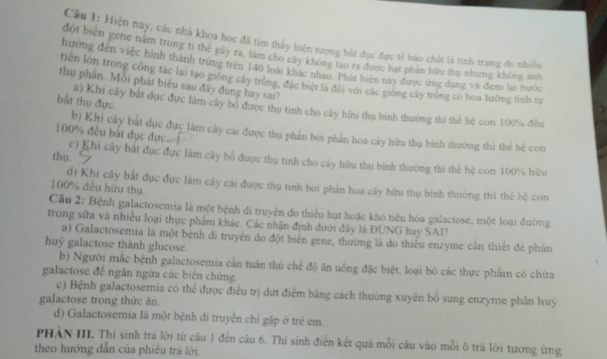 Hiện nay, các nhà khoa học đã tìm thấy hiện tượng bắt dục đực tế bào chất là tinh trạng do nhiều
đột biển gene năm trong ti thể gãy ra, làm cho cây không tạo ra được hạt phần hữu thụ nhưng không ảnh
hướng đến việc hình thành trứng trên 140 loài khác nhau. Phát hiện này được ứng dụng và đem lại bước
tiền lớn trong công tác lai tạo giống cây trống, đặc biệt là đổi với các giống cây trống có hoa lưỡng tính tự
thụ phần. Mỗi phát biểu sau đây đùng hay sai?
bắt thụ đực.
a) Khi cây bắt dục đực làm cây bổ được thụ tinh cho cây hữu thụ binh thường thì thể hệ con 100% đều
100% đều bắt dục đực
b) Khi cảy bắt dục đực làm cây cái được thụ phản bởi phần hoa cây hữu thụ binh thường thì thể hệ con
thụ 7
c) Khi cây bắt dục đực lâm cây bố được thụ tinh cho cây hữu thụ bình thường thì thế hệ con 100% hữu
d) Khi cây bất dục đực làm cây cái được thụ tinh bởi phần hoa cây hữu thụ bình thường thì thể hệ con
100% đều hữu thụ.
Cầu 2: Bệnh galactosemia là một bệnh đi truyền do thiểu hụt hoặc khó tiêu hóa galactose, một loại đường
trong sữa và nhiều loại thực phẩm khác. Các nhận định dưới đây là ĐUNG hay SAl?
a) Galactosemia là một bệnh di truyền do đột biên gene, thường là do thiếu enzyme cần thiết để phân
huỷ galactose thành glucose.
b) Người mắc bệnh galactosemia cần tuần thủ chế độ ăn uồng đặc biệt, loại bỏ các thực phẩm có chứa
galactose đề ngăn ngừa các biển chứng.
c) Bệnh galactosemia có thể được điều trị dứt điểm bằng cách thường xuyên bồ sung enzyme phân huý
galactose trong thức ăn.
d) Galactosemia là một bệnh di truyền chỉ gặp ở trẻ em.
PHẢN III. Thí sinh trả lời từ câu 1 đến câu 6. Thí sinh điễn kết quả mỗi câu vào mỗi ô trả lời tương ứng
theo hướng dẫn của phiếu trả lời.