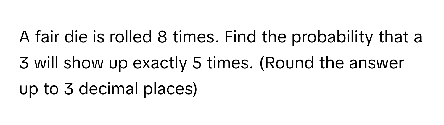 A fair die is rolled 8 times. Find the probability that a 3 will show up exactly 5 times. (Round the answer up to 3 decimal places)