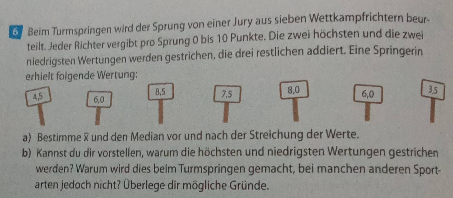 Beim Turmspringen wird der Sprung von einer Jury aus sieben Wettkampfrichtern beur- 
teilt. Jeder Richter vergibt pro Sprung 0 bis 10 Punkte. Die zwei höchsten und die zwei 
niedrigsten Wertungen werden gestrichen, die drei restlichen addiert. Eine Springerin 
erhielt folgende Wertung:
8, 5 8, 0 3, 5
4, 5 7, 5 6, 0
6, 0
a) Bestimme und den Median vor und nach der Streichung der Werte. 
b) Kannst du dir vorstellen, warum die höchsten und niedrigsten Wertungen gestrichen 
werden? Warum wird dies beim Turmspringen gemacht, bei manchen anderen Sport- 
arten jedoch nicht? Überlege dir mögliche Gründe.