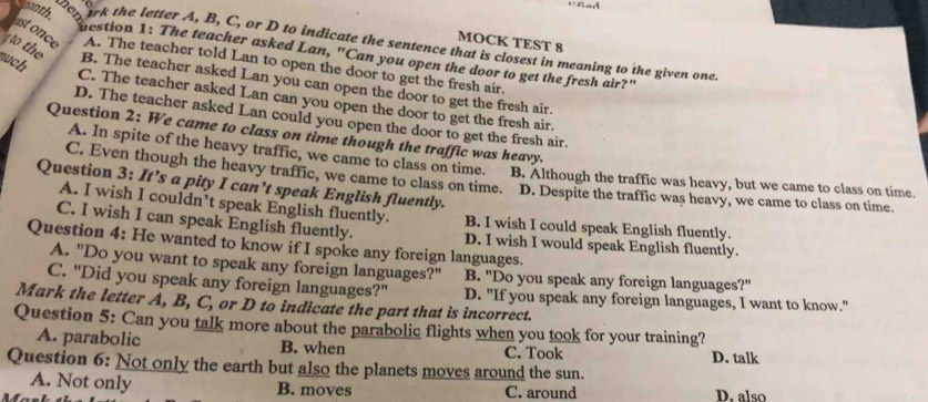 MOCK TEST 8
wonth Srk the letter A, B, C, or D to indicate the sentence that is closest in meaning to the given one.
o th
estion 1: The teacher asked Lan, "Can you open the door to get the fresh air?"
ast once A. The teacher told Lan to open the door to get the fresh air.
much
B. The teacher asked Lan you can open the door to get the fresh air.
C. The teacher asked Lan can you open the door to get the fresh air.
D. The teacher asked Lan could you open the door to get the fresh air.
Question 2: We came to class on time though the traffic was heavy.
A. In spite of the heavy traffic, we came to class on time.
C. Even though the heavy traffic, we came to class on time. B. Although the traffic was heavy, but we came to class on time.
Question 3: It’s a pity I can’t speak English fluently.
D. Despite the traffic was heavy, we came to class on time.
A. I wish I couldn’t speak English fluently. B. I wish I could speak English fluently.
C. I wish I can speak English fluently. D. I wish I would speak English fluently.
Question 4: He wanted to know if I spoke any foreign languages.
A. "Do you want to speak any foreign languages?" B. "Do you speak any foreign languages?"
C. "Did you speak any foreign languages?" D. "If you speak any foreign languages, I want to know."
Mark the letter A, B, C, or D to indicate the part that is incorrect.
Question 5: Can you talk more about the parabolic flights when you took for your training?
A. parabolic B. when C. Took
D. talk
Question 6: Not only the earth but also the planets moves around the sun.
A. Not only B. moves C. around D. also