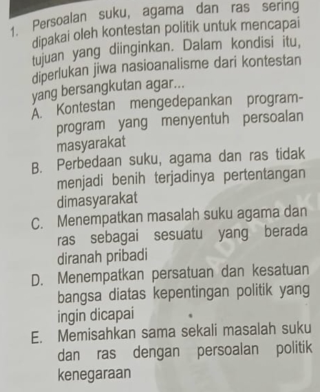 Persoalan suku, agama dan ras sering
dipakai oleh kontestan politik untuk mencapai
tujuan yang diinginkan. Dalam kondisi itu,
diperlukan jiwa nasioanalisme dari kontestan
yang bersangkutan agar...
A. Kontestan mengedepankan program-
program yang menyentuh persoalan
masyarakat
B. Perbedaan suku, agama dan ras tidak
menjadi benih terjadinya pertentangan
dimasyarakat
C. Menempatkan masalah suku agama dan
ras sebagai sesuatu yang berada
diranah pribadi
D. Menempatkan persatuan dan kesatuan
bangsa diatas kepentingan politik yang
ingin dicapai
E. Memisahkan sama sekali masalah suku
dan ras dengan persoalan politik
kenegaraan