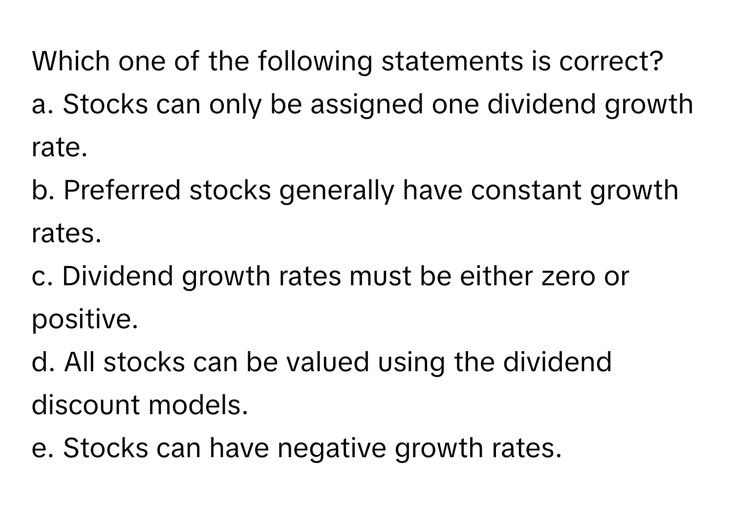 Which one of the following statements is correct?
a. Stocks can only be assigned one dividend growth rate.
b. Preferred stocks generally have constant growth rates.
c. Dividend growth rates must be either zero or positive.
d. All stocks can be valued using the dividend discount models.
e. Stocks can have negative growth rates.